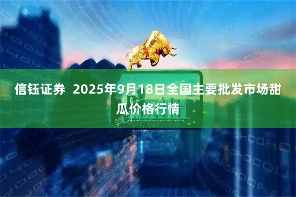 信钰证券  2025年9月18日全国主要批发市场甜瓜价格行情