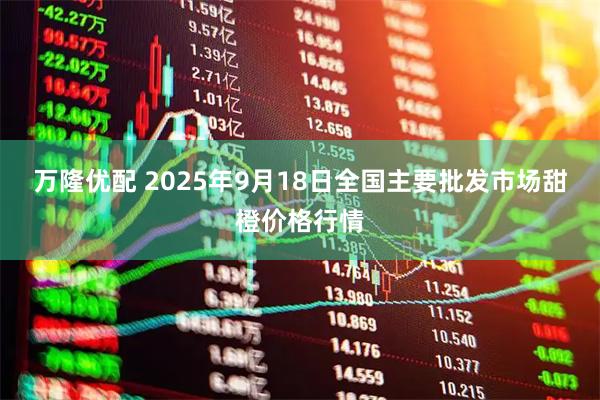 万隆优配 2025年9月18日全国主要批发市场甜橙价格行情