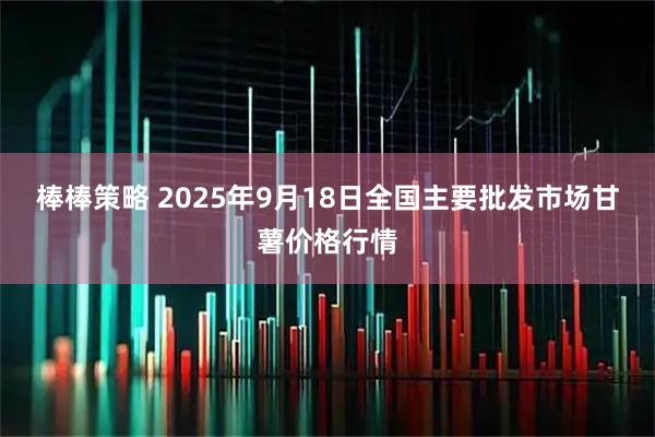 棒棒策略 2025年9月18日全国主要批发市场甘薯价格行情
