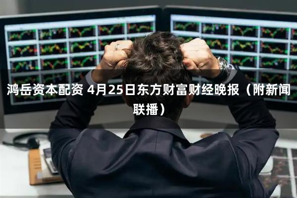 鸿岳资本配资 4月25日东方财富财经晚报（附新闻联播）