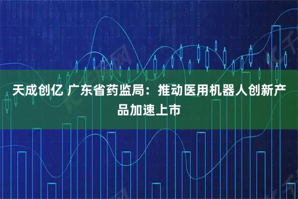 天成创亿 广东省药监局：推动医用机器人创新产品加速上市