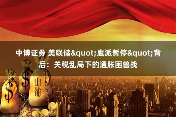 中博证券 美联储"鹰派暂停"背后：关税乱局下的通胀困兽战