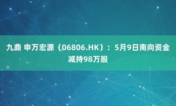 九鼎 申万宏源（06806.HK）：5月9日南向资金减持98万股