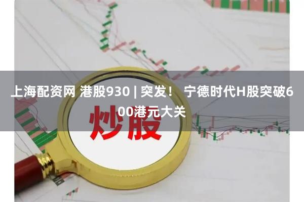 上海配资网 港股930 | 突发！ 宁德时代H股突破600港元大关