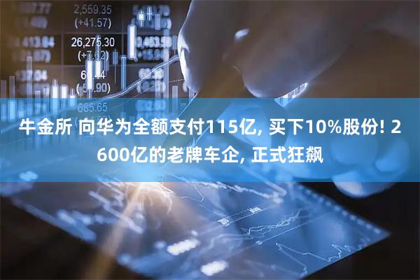 牛金所 向华为全额支付115亿, 买下10%股份! 2600亿的老牌车企, 正式狂飙