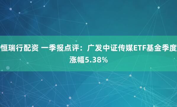 恒瑞行配资 一季报点评：广发中证传媒ETF基金季度涨幅5.38%