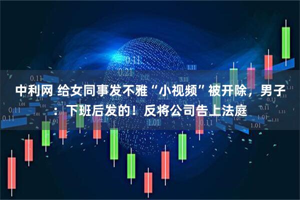 中利网 给女同事发不雅“小视频”被开除，男子：下班后发的！反将公司告上法庭