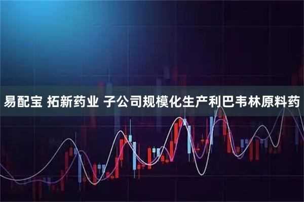 易配宝 拓新药业 子公司规模化生产利巴韦林原料药