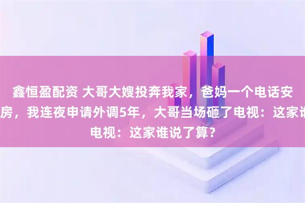 鑫恒盈配资 大哥大嫂投奔我家，爸妈一个电话安排住进书房，我连夜申请外调5年，大哥当场砸了电视：这家谁说了算？