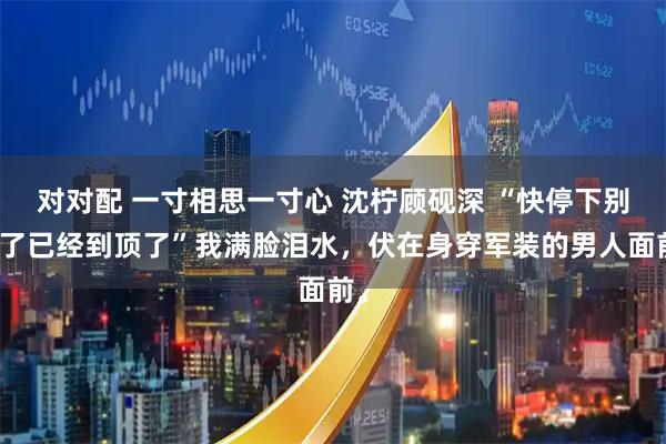 对对配 一寸相思一寸心 沈柠顾砚深 “快停下别塞了已经到顶了”我满脸泪水，伏在身穿军装的男人面前。