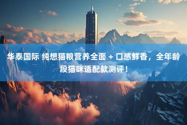 华泰国际 纯想猫粮营养全面 + 口感鲜香，全年龄段猫咪适配款测评！