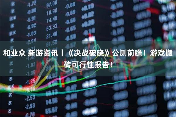 和业众 新游资讯丨《决战破晓》公测前瞻！游戏搬砖可行性报告！