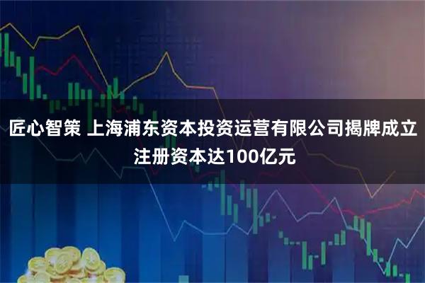 匠心智策 上海浦东资本投资运营有限公司揭牌成立 注册资本达100亿元
